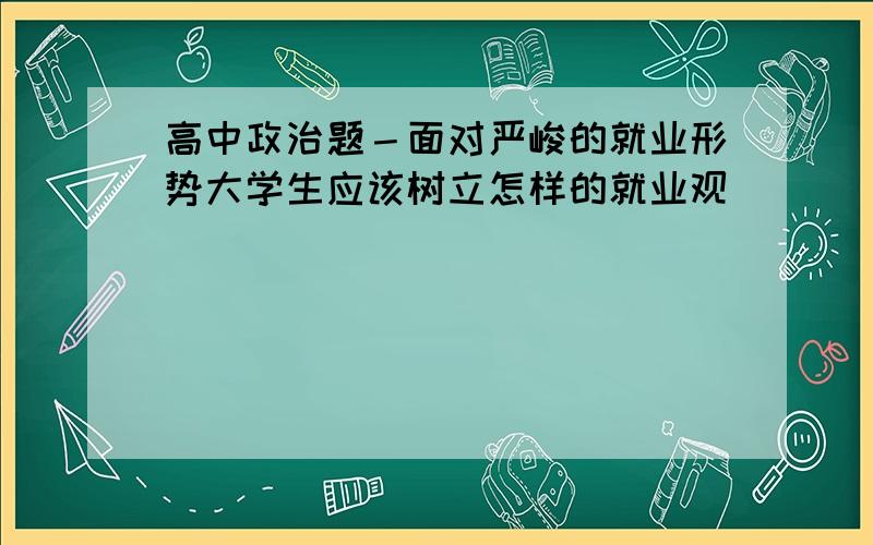 高中政治题－面对严峻的就业形势大学生应该树立怎样的就业观