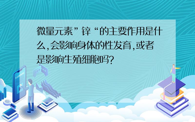 微量元素”锌“的主要作用是什么,会影响身体的性发育,或者是影响生殖细胞吗?