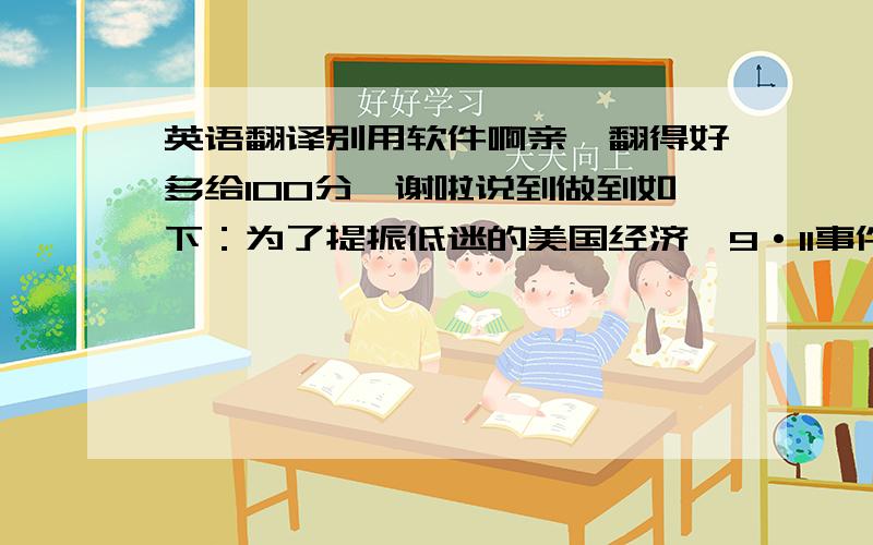 英语翻译别用软件啊亲,翻得好多给100分,谢啦说到做到如下：为了提振低迷的美国经济,9·11事件之后美联储实行了低利率政策,实际上是一种极度宽松的货币政策,从2001年9月开始,美联储连续降