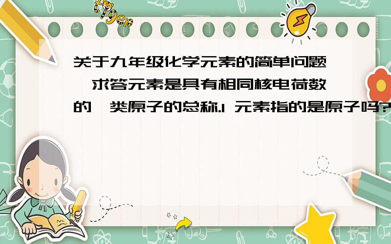 关于九年级化学元素的简单问题,求答元素是具有相同核电荷数的一类原子的总称.1 元素指的是原子吗?2 如果一个原子的核电荷数是8,那它一定就属于氧原子吗?核电荷数是8的只有氧原子吗?