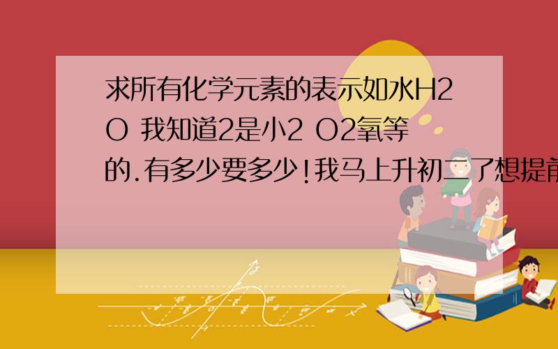 求所有化学元素的表示如水H2O 我知道2是小2 O2氧等的.有多少要多少!我马上升初二了想提前学下初三的.