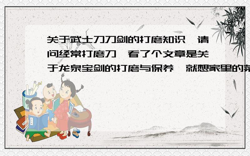 关于武士刀刀剑的打磨知识,请问经常打磨刀,看了个文章是关于龙泉宝剑的打磨与保养,就想家里的菜刀一样需要打磨,如果经常使用就会变的不利.如果买的好刀,也经常打磨的话,会不会以后就