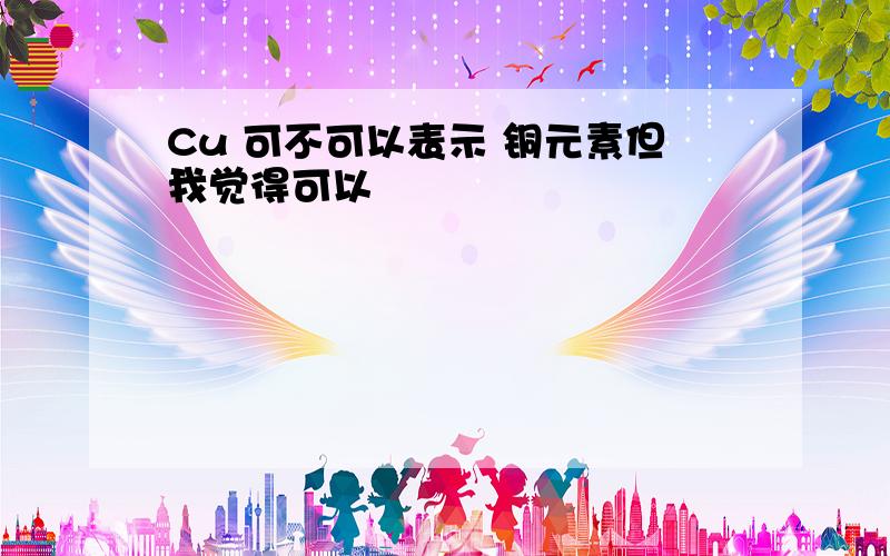 Cu 可不可以表示 铜元素但我觉得可以