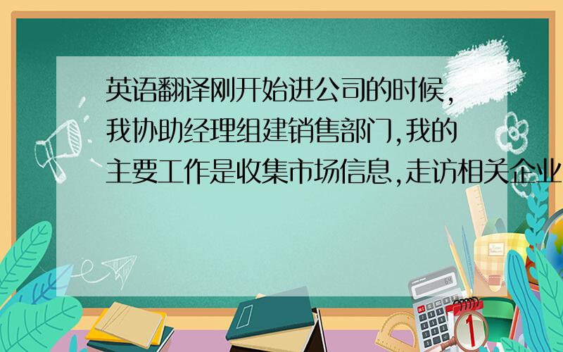 英语翻译刚开始进公司的时候,我协助经理组建销售部门,我的主要工作是收集市场信息,走访相关企业,了解市场供求信息,并写市场分析报告.之后我开始负责公司项目推广工作,主要是定期召开