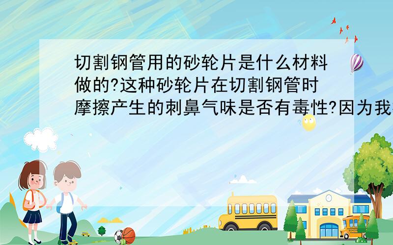 切割钢管用的砂轮片是什么材料做的?这种砂轮片在切割钢管时摩擦产生的刺鼻气味是否有毒性?因为我楼下是一家很大的钢管店每天都在切割钢管产生的这种砂轮片烧焦的味道,不知道长期在