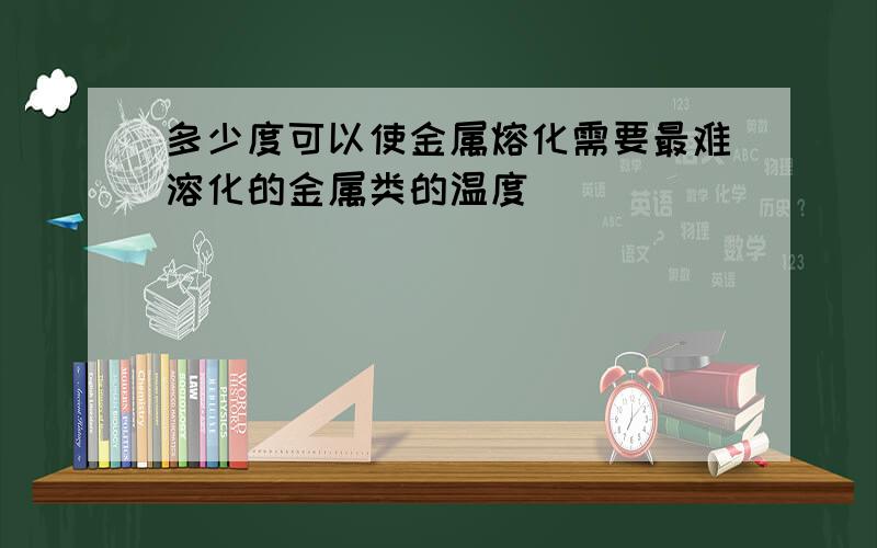 多少度可以使金属熔化需要最难溶化的金属类的温度