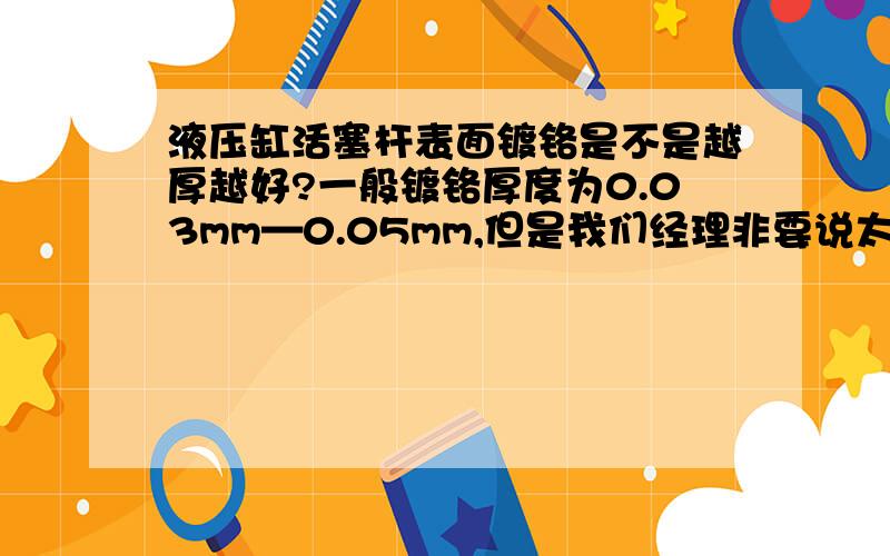 液压缸活塞杆表面镀铬是不是越厚越好?一般镀铬厚度为0.03mm—0.05mm,但是我们经理非要说太薄了,还把我批了一顿.硬是改成了0.15mm——0.2mm,请问液压缸活塞杆表面镀铬是不是越厚越好,或者是