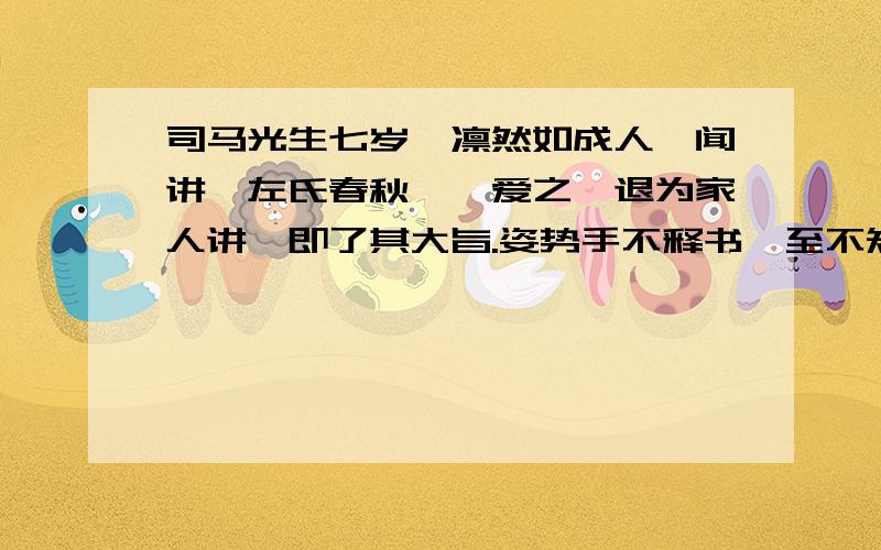 司马光生七岁,凛然如成人,闻讲《左氏春秋》,爱之,退为家人讲,即了其大旨.姿势手不释书,至不知饥渴寒暑.群儿戏于庭,一儿登瓮,足跌没水中,众皆弃去,光持石击瓮,破之,水迸,儿得活.