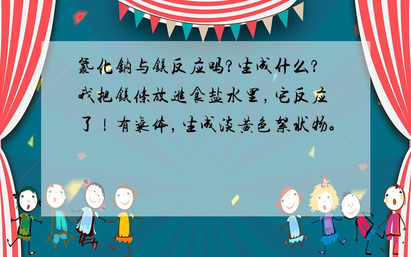 氯化钠与镁反应吗?生成什么?我把镁条放进食盐水里，它反应了！有气体，生成淡黄色絮状物。