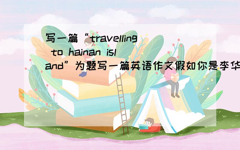 写一篇“travelling to hainan island”为题写一篇英语作文假如你是李华,今年的国庆期间你去海南岛旅...写一篇“travelling to hainan island”为题写一篇英语作文假如你是李华,今年的国庆期间你去海