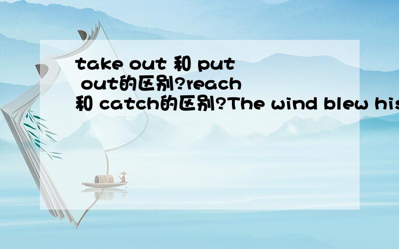 take out 和 put out的区别?reach 和 catch的区别?The wind blew his hat into the river.He (took) put out his hand and tried to (catch) reach it but he could not so he jumped into the river and got it.句子中打括号的词为什么不用?take