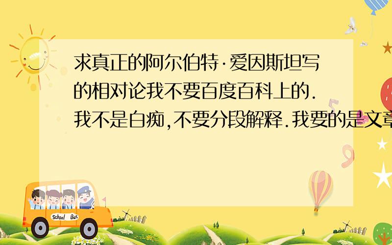 求真正的阿尔伯特·爱因斯坦写的相对论我不要百度百科上的.我不是白痴,不要分段解释.我要的是文章,不是由后人添加的内容.我希望能求到阿尔伯特·爱因斯坦写的相对论,纯文字（不带任何