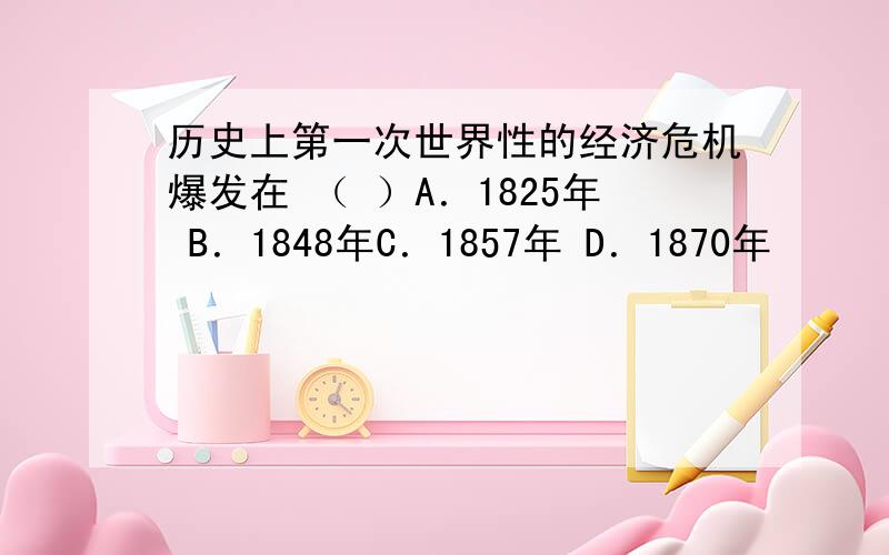 历史上第一次世界性的经济危机爆发在 （ ）A．1825年 B．1848年C．1857年 D．1870年