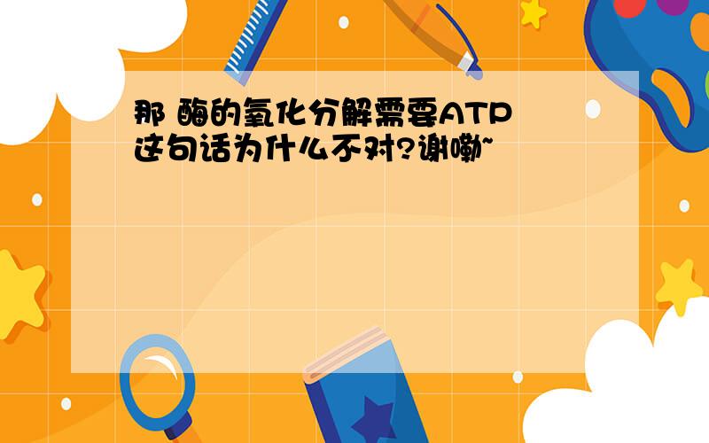 那 酶的氧化分解需要ATP 这句话为什么不对?谢嘞~