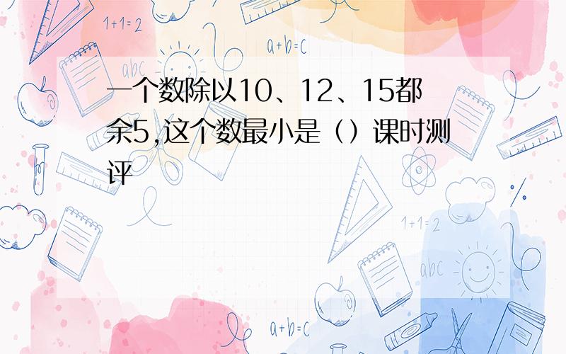 一个数除以10、12、15都余5,这个数最小是（）课时测评