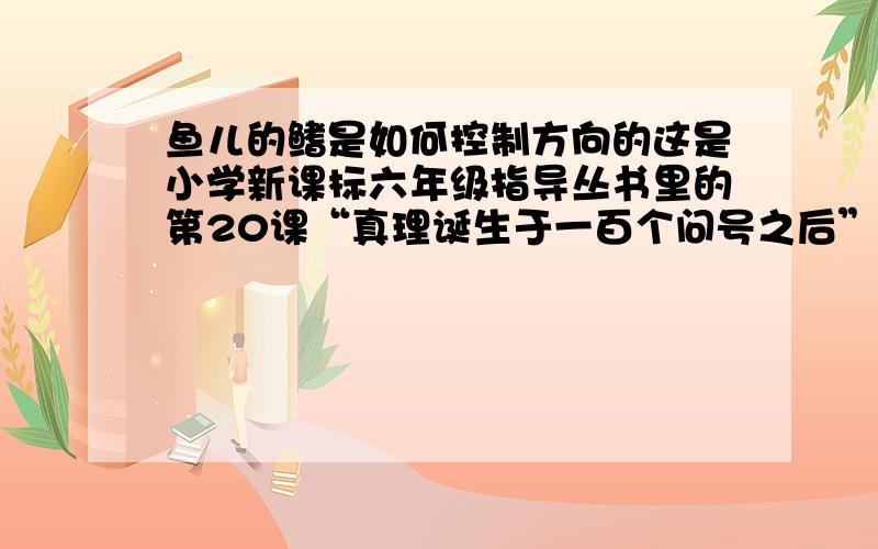 鱼儿的鳍是如何控制方向的这是小学新课标六年级指导丛书里的第20课“真理诞生于一百个问号之后”的题目