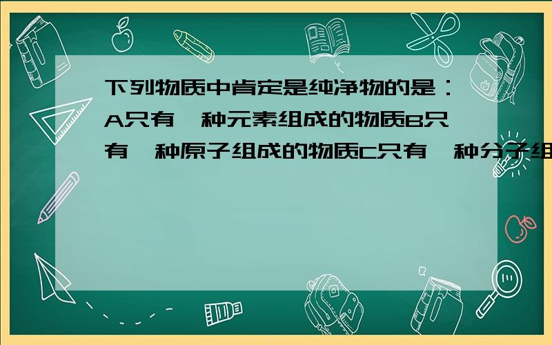 下列物质中肯定是纯净物的是：A只有一种元素组成的物质B只有一种原子组成的物质C只有一种分子组成的物质.D只有一种元素的阳离子和领域中元素的阴离子构成的物质 请务必详细最好举出