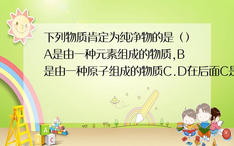 下列物质肯定为纯净物的是（）A是由一种元素组成的物质,B是由一种原子组成的物质C.D在后面C是由一种分子组成的物质D是有一种元素的阳离子和另一种元素的阴离子组成的物质请一个个分