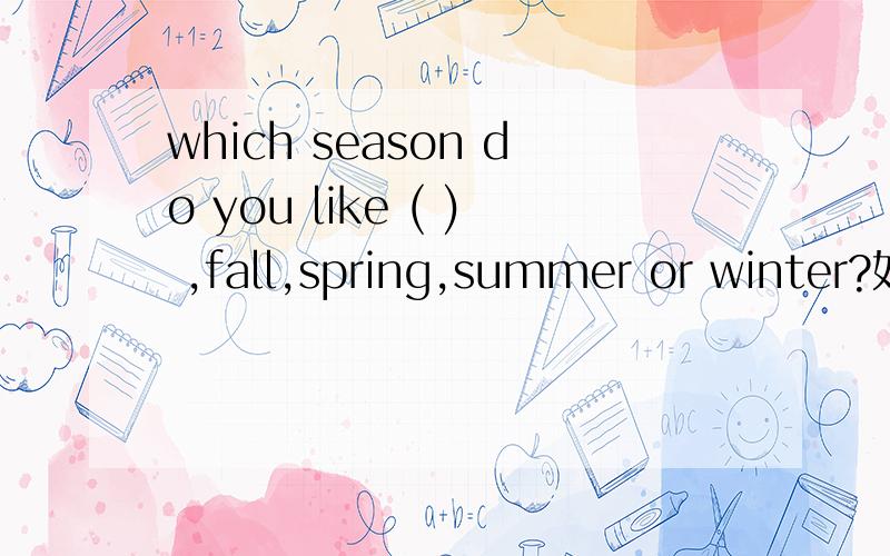 which season do you like ( ) ,fall,spring,summer or winter?如题 which season do you like ( ) ,fall,spring,summer or winter?In autumn ( )from the tree fall off .could you play table (t )with me I don't know a( ) about him (B ) you cross the road you