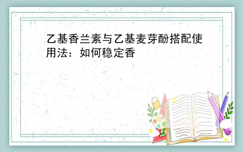 乙基香兰素与乙基麦芽酚搭配使用法：如何稳定香