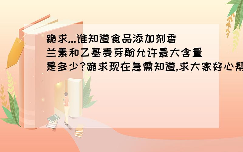 跪求...谁知道食品添加剂香兰素和乙基麦芽酚允许最大含量是多少?跪求现在急需知道,求大家好心帮帮忙.跪跪跪求...所有积分都给你