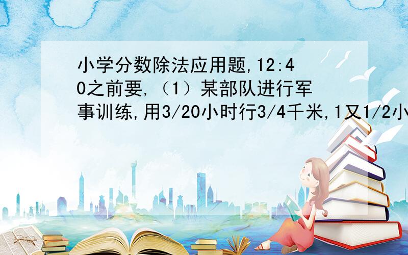 小学分数除法应用题,12:40之前要,（1）某部队进行军事训练,用3/20小时行3/4千米,1又1/2小时可行多少千米?（2）一批货物共30吨,3天运走了它的2/3,平均每天运走多少吨?（3）学校图书馆里的文艺