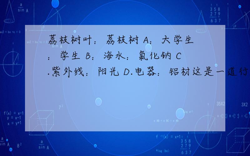 荔枝树叶：荔枝树 A：大学生：学生 B：海水：氯化钠 C.紫外线：阳光 D.电器：铝材这是一道行测类比推理题,考察的是整体与部分的关系.我觉得A很有道理.为什么选C而不选A