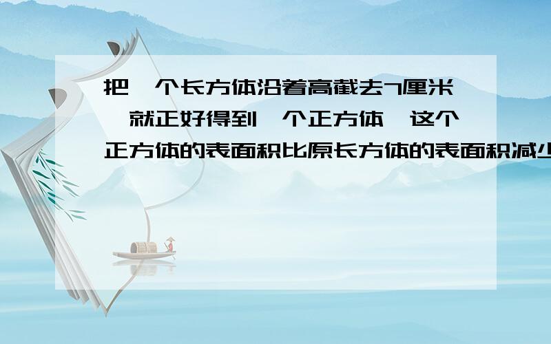 把一个长方体沿着高截去7厘米,就正好得到一个正方体,这个正方体的表面积比原长方体的表面积减少了112平方厘米.原长方体的体积是多少?