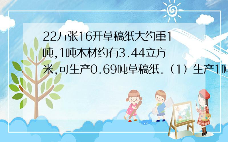 22万张16开草稿纸大约重1吨,1吨木材约有3.44立方米,可生产0.69吨草稿纸.（1）生产1吨草稿纸纸约需要木材多少立方米?（保留一位小数）（2）全国在校中、小学生大约有2.2亿人,如果每人每天节