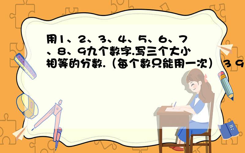 用1、2、3、4、5、6、7、8、9九个数字.写三个大小相等的分数.（每个数只能用一次） 3 9 27例如：— — — 6 18 54 （分数）你还能写出这样的三个分数吗?