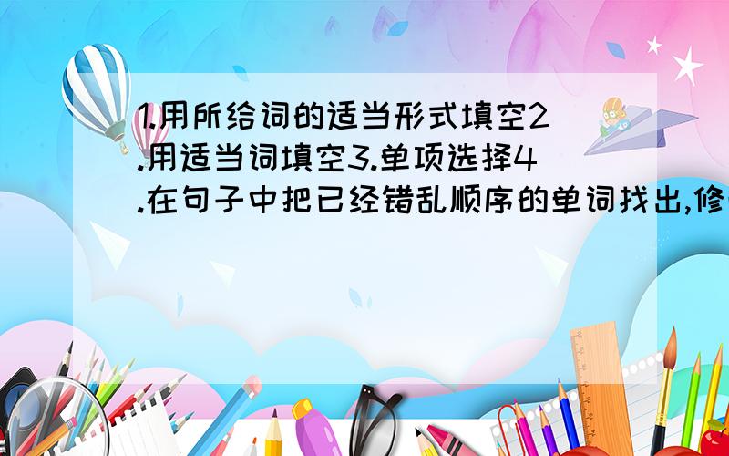 1.用所给词的适当形式填空2.用适当词填空3.单项选择4.在句子中把已经错乱顺序的单词找出,修改正确,还要注意适当形式5.阅读理解（判断形势）（要有10句话以上- ）我哭..每项还要5道 我的