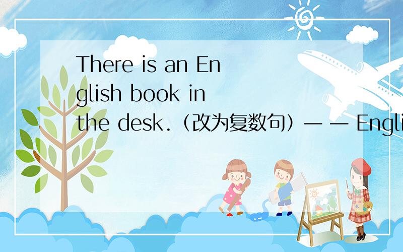 There is an English book in the desk.（改为复数句）— — English — in the desks.