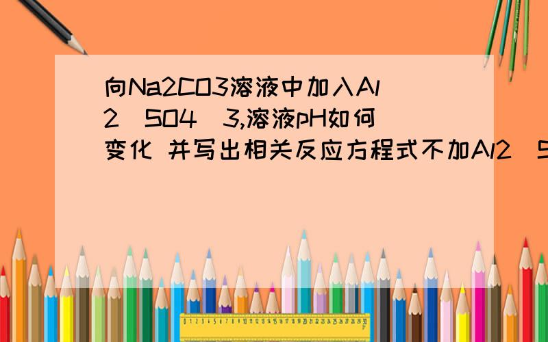 向Na2CO3溶液中加入Al2(SO4)3,溶液pH如何变化 并写出相关反应方程式不加Al2（SO4)3，溶液中存在CO3+H2O=HCO3+OH那么加入AL3+，它和CO3反应还是和OH反应？