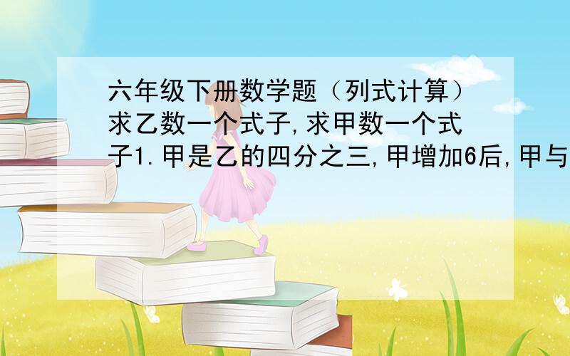 六年级下册数学题（列式计算）求乙数一个式子,求甲数一个式子1.甲是乙的四分之三,甲增加6后,甲与乙的比是3：2,求甲、乙原来各是多少?