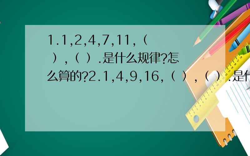 1.1,2,4,7,11,（ ）,（ ）.是什么规律?怎么算的?2.1,4,9,16,（ ）,（ ）.是什么规律?怎么算的?3.（8,12）,（6,14）,（11,9）,（ ,15 ）是什么规律?怎么算的?4.16,4,1,四分之一,（ ）,（ ）.是什么规律?怎么