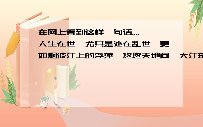 在网上看到这样一句话....人生在世,尤其是处在乱世,更如烟波江上的浮萍,悠悠天地间,大江东去,日暮乡关何处去,千帆过尽.人是一芥浮萍,终将归入大海啊