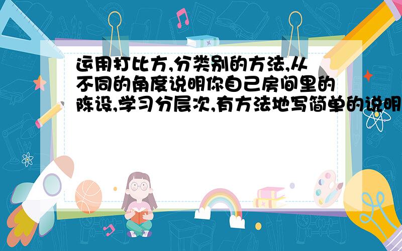 运用打比方,分类别的方法,从不同的角度说明你自己房间里的陈设,学习分层次,有方法地写简单的说明文.大概一百多字就行了..麻烦你们了..