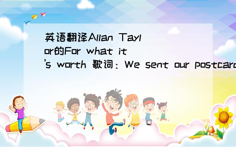 英语翻译Allan Taylor的For what it's worth 歌词：We sent our postcards saying wish you were here then made love under the bobo bed I got it wrong,you started to cry I said I loved you,but it was a lie You were gentle and I was rough I was talk