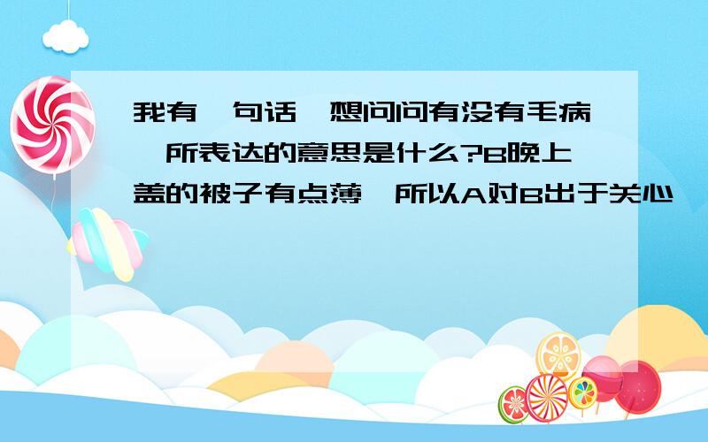 我有一句话,想问问有没有毛病,所表达的意思是什么?B晚上盖的被子有点薄,所以A对B出于关心,问了以下话语,但两人在对话中发生了矛盾.B的回答其实想表达“不会冷”.但A说这回答意思刚好相