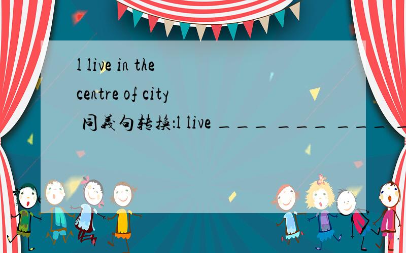 l live in the centre of city 同义句转换：l live ___ ___ ___ ___the city