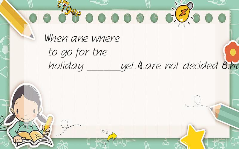 When ane where to go for the holiday ______yet.A.are not decided B.have not been decidedC.is not being decided D.has not been decided帮我看一下选哪一种答案,并说明原因,