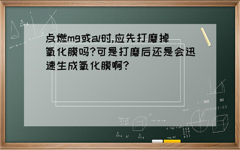 点燃mg或al时,应先打磨掉氧化膜吗?可是打磨后还是会迅速生成氧化膜啊?