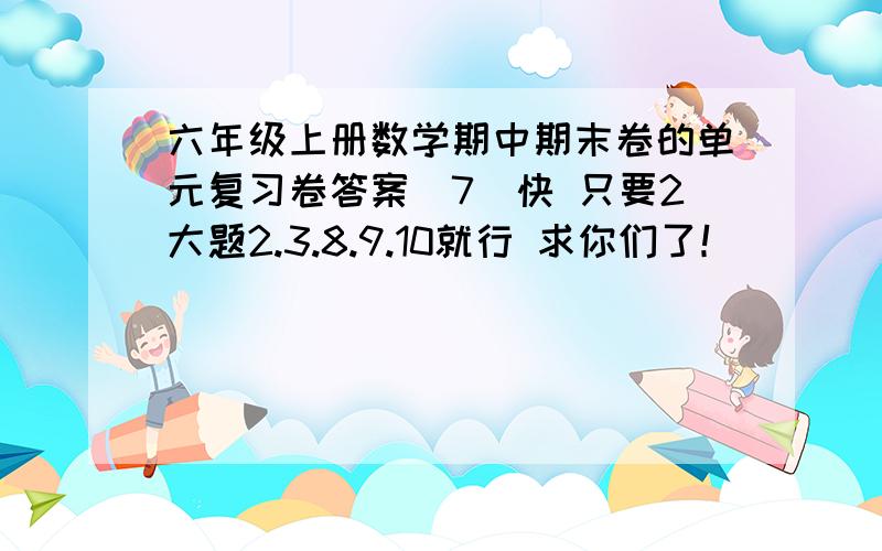 六年级上册数学期中期末卷的单元复习卷答案(7)快 只要2大题2.3.8.9.10就行 求你们了！