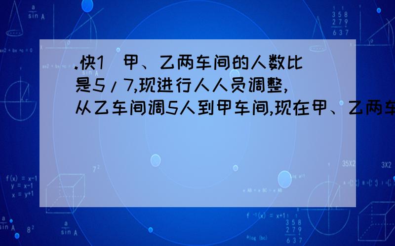 .快1`甲、乙两车间的人数比是5/7,现进行人人员调整,从乙车间调5人到甲车间,现在甲、乙两车间的人数比为4：5,甲车间原来有多少人?（列式计算,一杯牛奶，喝了一半后加满水，又喝了一半再