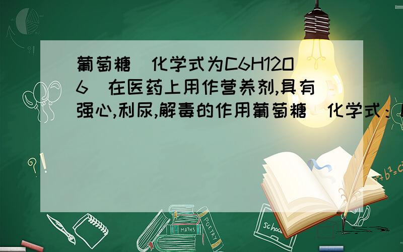 葡萄糖(化学式为C6H12O6)在医药上用作营养剂,具有强心,利尿,解毒的作用葡萄糖(化学式：C6H12O6)在医药上用作营养剂,具有强心、利尿、解毒的作用,该物质中碳、氢、氧三种元素的质量比是 ( )