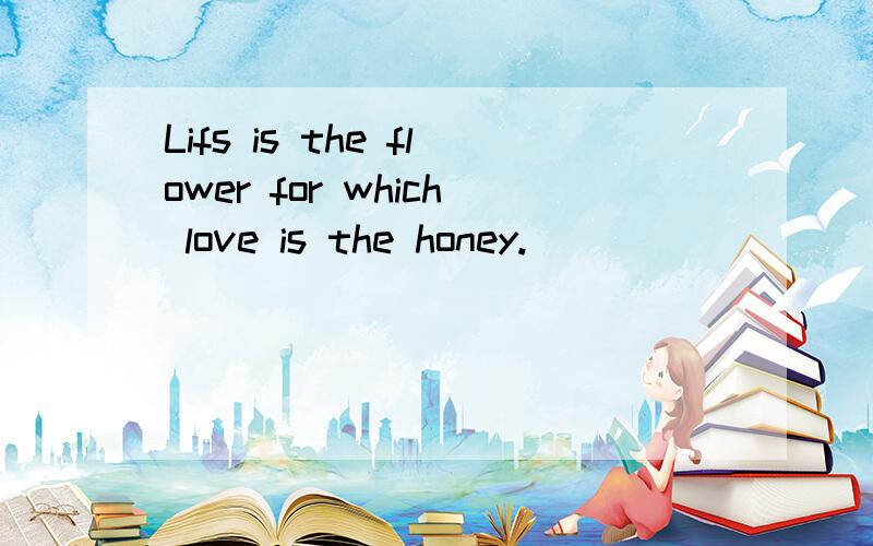 Lifs is the flower for which love is the honey.