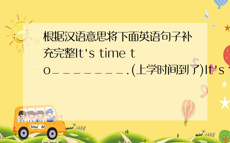 根据汉语意思将下面英语句子补充完整It's time to_______.(上学时间到了)It's time for_______.(上课时间到了)