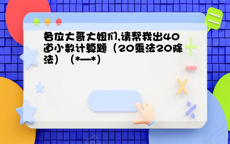 各位大哥大姐们,请帮我出40道小数计算题（20乘法20除法）（*—*）