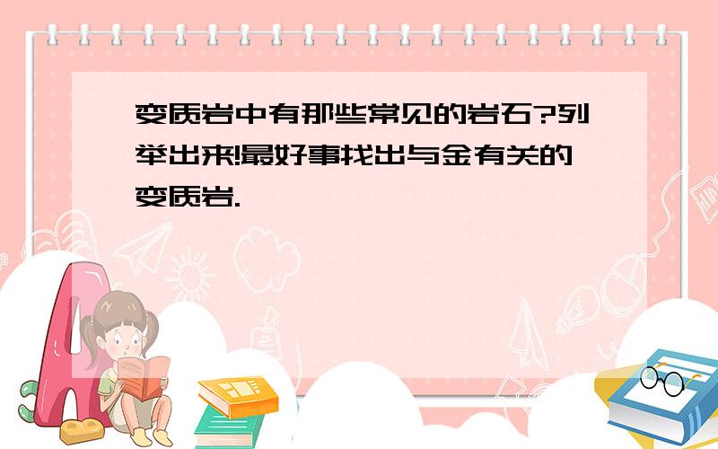 变质岩中有那些常见的岩石?列举出来!最好事找出与金有关的变质岩.