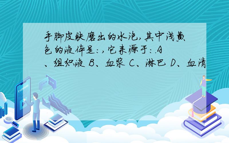 手脚皮肤磨出的水泡,其中浅黄色的液体是:,它来源于:.A、组织液 B、血浆 C、淋巴 D、血清